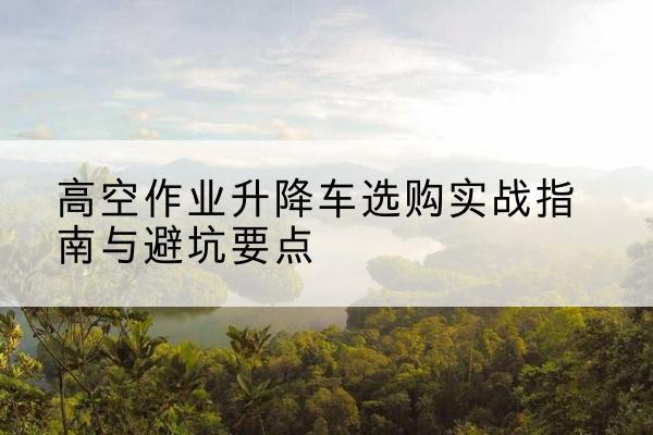 长子升降车怎么选-高空作业升降车选购实战指南与避坑要点