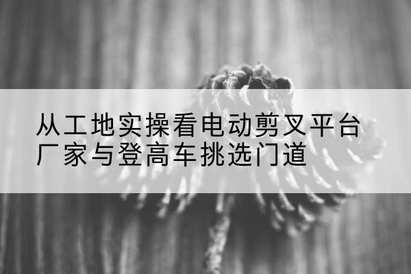 长子电动剪叉升降平台厂家-从工地实操看电动剪叉平台厂家与登高车挑选门道