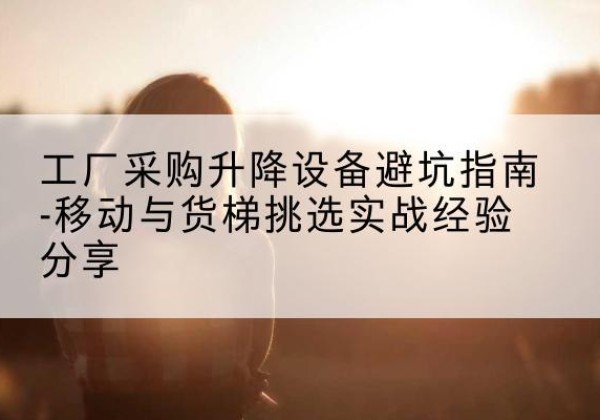 长子移动式升降机怎么选-工厂采购升降设备避坑指南-移动与货梯挑选实战经验分享