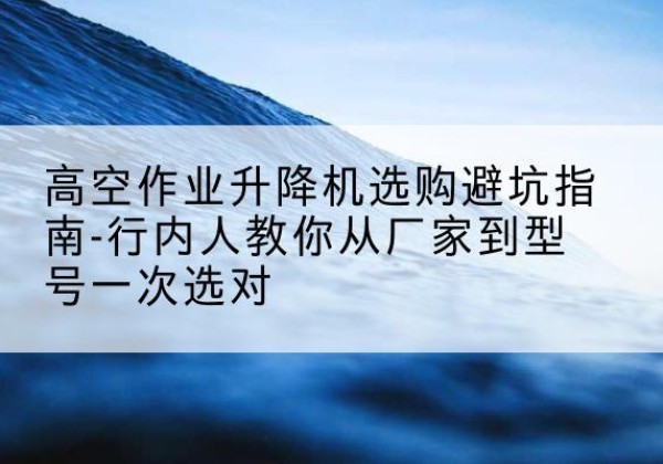 长子升降平台厂家-高空作业升降机选购避坑指南-行内人教你从厂家到型号一次选对