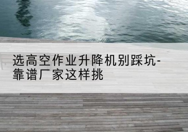 长子剪叉式升降机厂家-选高空作业升降机别踩坑-靠谱厂家这样挑