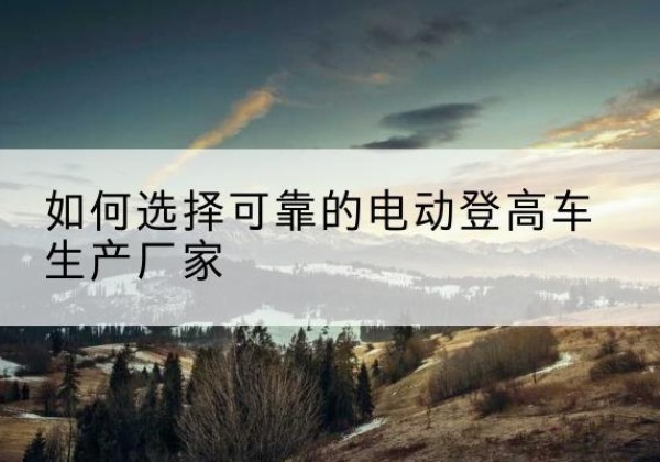 长子电动登高车厂家-如何选择可靠的电动登高车生产厂家