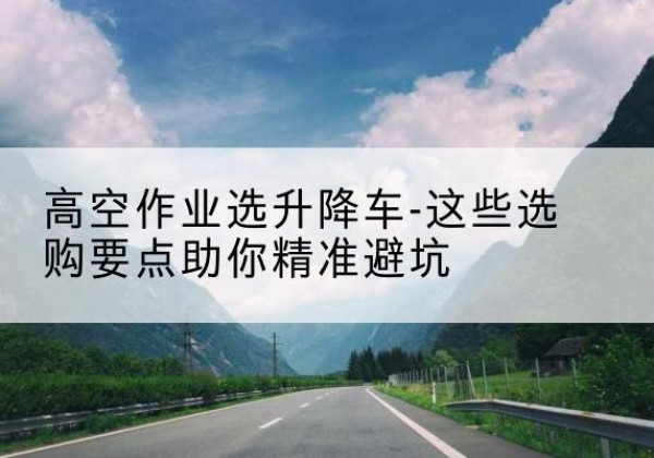长子升降车厂家-高空作业选升降车-这些选购要点助你*避坑