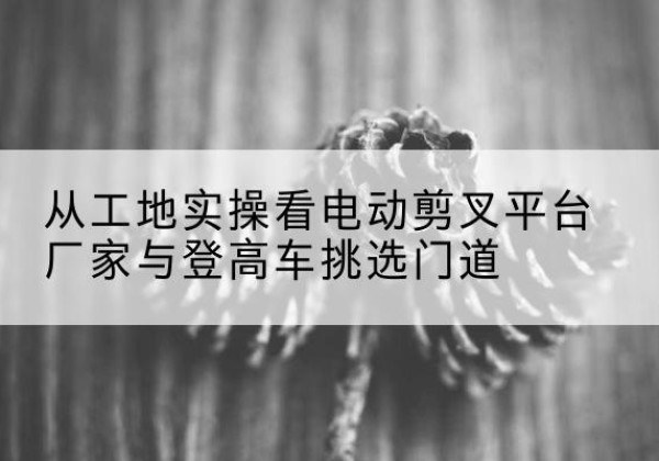 长子电动剪叉升降平台厂家-从工地实操看电动剪叉平台厂家与登高车挑选门道